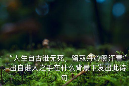 “人生自古誰(shuí)無(wú)死，留取丹心照汗青”，出自誰(shuí)人之手在什么背景下發(fā)出此詩(shī)句