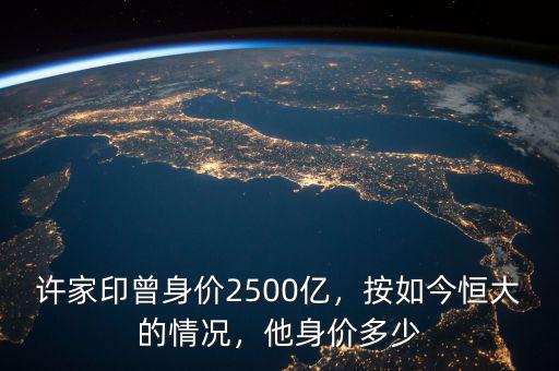 許家印曾身價2500億，按如今恒大的情況，他身價多少