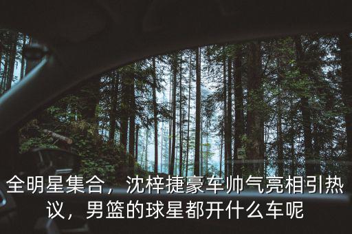 全明星集合，沈梓捷豪車帥氣亮相引熱議，男籃的球星都開什么車呢