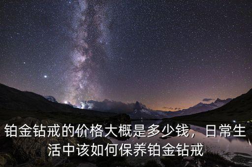 鉑金鉆戒的價(jià)格大概是多少錢，日常生活中該如何保養(yǎng)鉑金鉆戒