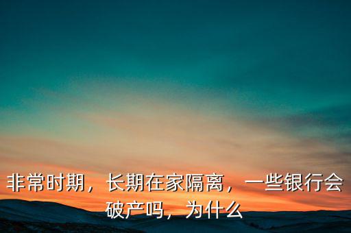 非常時(shí)期，長(zhǎng)期在家隔離，一些銀行會(huì)破產(chǎn)嗎，為什么