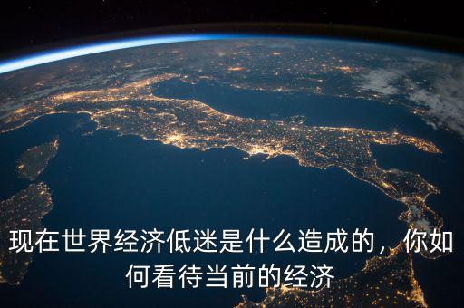 現(xiàn)在世界經(jīng)濟(jì)低迷是什么造成的，你如何看待當(dāng)前的經(jīng)濟(jì)
