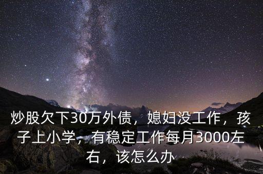 炒股欠下30萬外債，媳婦沒工作，孩子上小學(xué)，有穩(wěn)定工作每月3000左右，該怎么辦