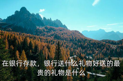 在銀行存款，銀行送什么禮物好送的最貴的禮物是什么
