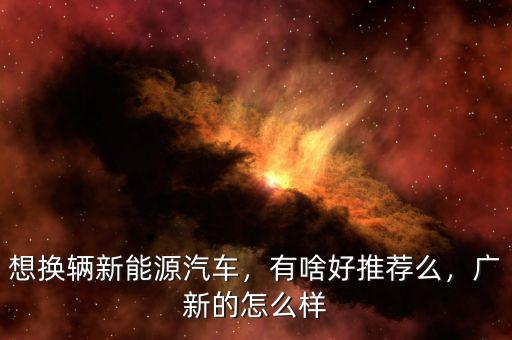 想換輛新能源汽車，有啥好推薦么，廣新的怎么樣