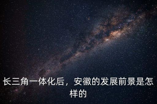 長(zhǎng)三角一體化后，安徽的發(fā)展前景是怎樣的