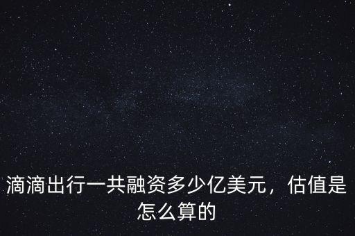 滴滴出行一共融資多少億美元，估值是怎么算的
