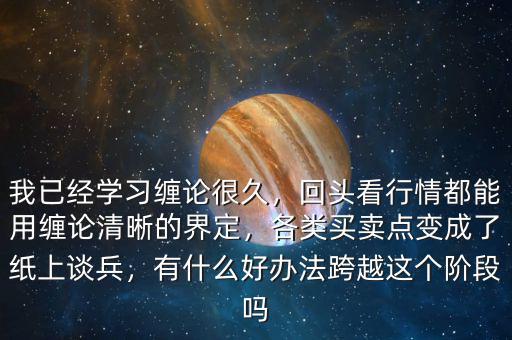 我已經(jīng)學習纏論很久，回頭看行情都能用纏論清晰的界定，各類買賣點變成了紙上談兵，有什么好辦法跨越這個階段嗎