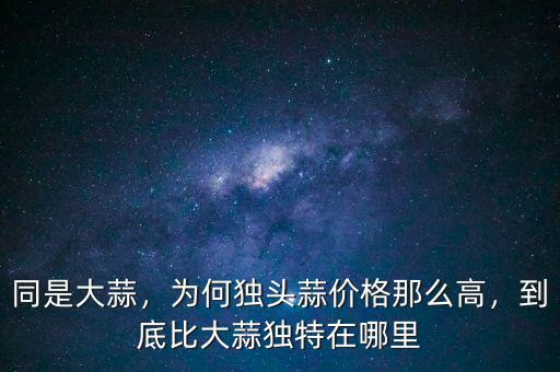 同是大蒜，為何獨(dú)頭蒜價(jià)格那么高，到底比大蒜獨(dú)特在哪里