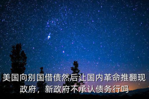 美國向別國借債然后讓國內革命推翻現政府，新政府不承認債務行嗎