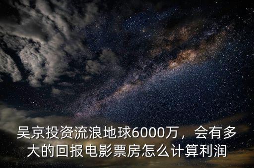 吳京投資流浪地球6000萬，會有多大的回報電影票房怎么計算利潤