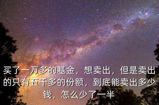 買了一萬(wàn)多的基金，想賣出，但是賣出的只有五千多的份額，到底能賣出多少錢，怎么少了一半