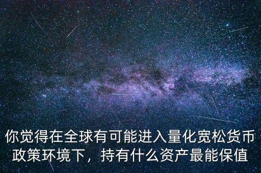 你覺得在全球有可能進入量化寬松貨幣政策環(huán)境下，持有什么資產(chǎn)最能保值