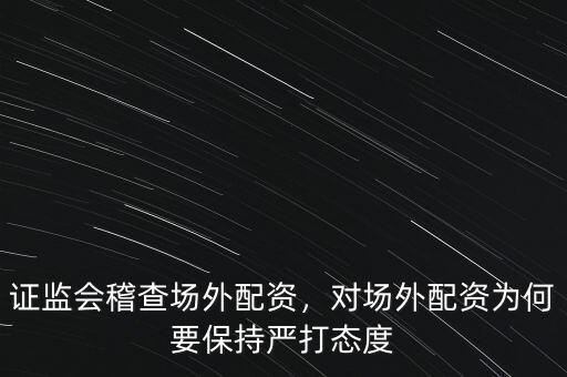 證監(jiān)會稽查場外配資，對場外配資為何要保持嚴(yán)打態(tài)度