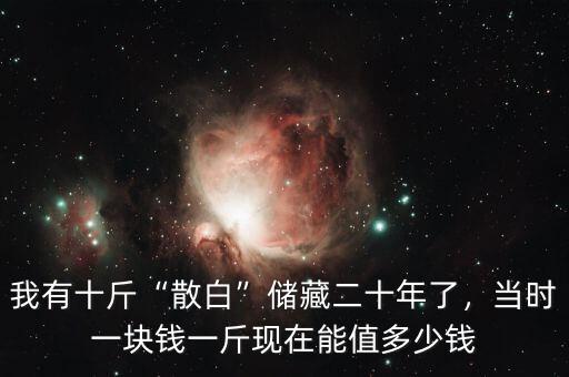 我有十斤“散白”儲(chǔ)藏二十年了，當(dāng)時(shí)一塊錢一斤現(xiàn)在能值多少錢