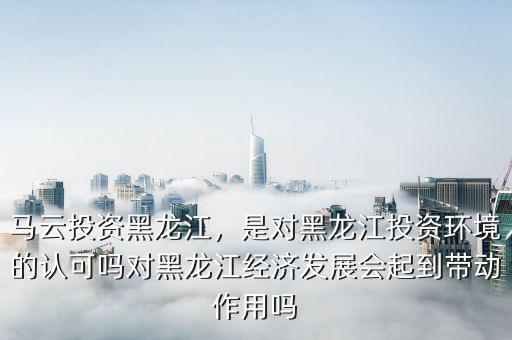 馬云投資黑龍江，是對黑龍江投資環(huán)境的認可嗎對黑龍江經(jīng)濟發(fā)展會起到帶動作用嗎