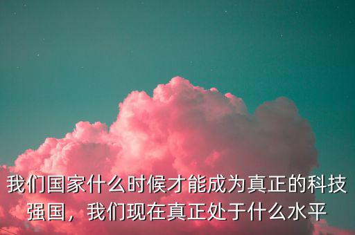 我們國家什么時候才能成為真正的科技強國，我們現(xiàn)在真正處于什么水平