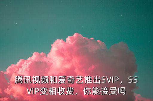 騰訊視頻和愛奇藝推出SVIP，SSVIP變相收費，你能接受嗎