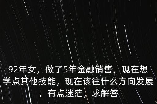 92年女，做了5年金融銷售，現(xiàn)在想學點其他技能，現(xiàn)在該往什么方向發(fā)展，有點迷茫，求解答
