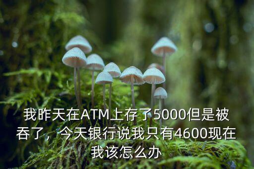 我昨天在ATM上存了5000但是被吞了，今天銀行說(shuō)我只有4600現(xiàn)在我該怎么辦