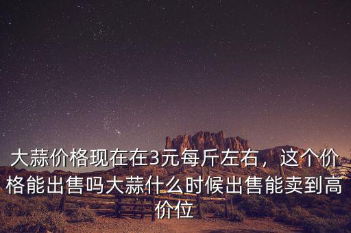 大蒜價格現(xiàn)在在3元每斤左右，這個價格能出售嗎大蒜什么時候出售能賣到高價位
