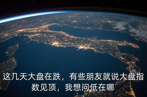 這幾天大盤(pán)在跌，有些朋友就說(shuō)大盤(pán)指數(shù)見(jiàn)頂，我想問(wèn)低在哪