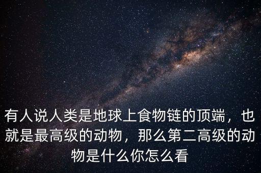 有人說人類是地球上食物鏈的頂端，也就是最高級(jí)的動(dòng)物，那么第二高級(jí)的動(dòng)物是什么你怎么看