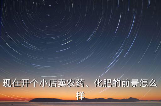 現(xiàn)在開(kāi)個(gè)小店賣(mài)農(nóng)藥、化肥的前景怎么樣