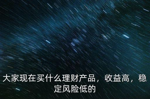大家現(xiàn)在買什么理財產(chǎn)品，收益高，穩(wěn)定風(fēng)險低的