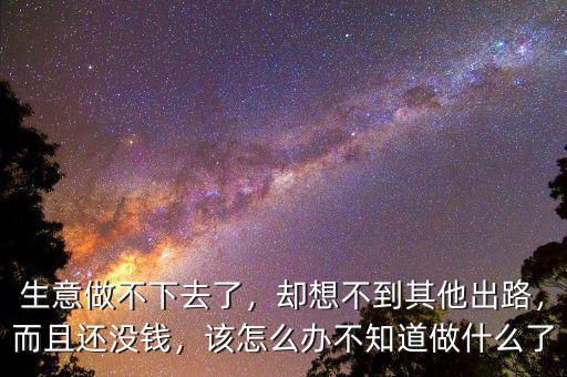 生意做不下去了，卻想不到其他出路，而且還沒錢，該怎么辦不知道做什么了