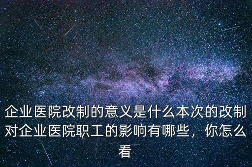 企業(yè)醫(yī)院改制的意義是什么本次的改制對企業(yè)醫(yī)院職工的影響有哪些，你怎么看