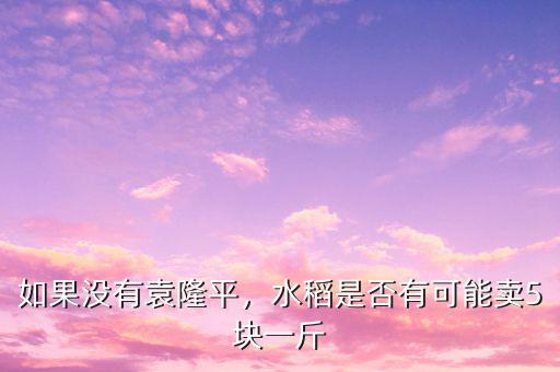 如果沒有袁隆平，水稻是否有可能賣5塊一斤