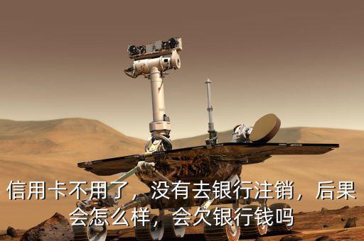 信用卡不用了，沒有去銀行注銷，后果會怎么樣，會欠銀行錢嗎
