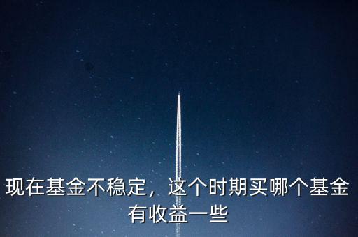 現(xiàn)在基金不穩(wěn)定，這個時期買哪個基金有收益一些