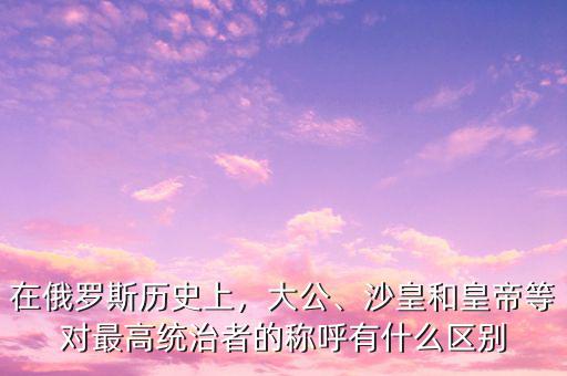 在俄羅斯歷史上，大公、沙皇和皇帝等對最高統(tǒng)治者的稱呼有什么區(qū)別