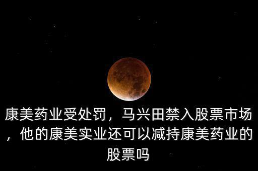 康美藥業(yè)受處罰，馬興田禁入股票市場，他的康美實(shí)業(yè)還可以減持康美藥業(yè)的股票嗎