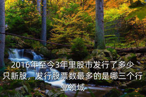 2016年至今3年里股市發(fā)行了多少只新股，發(fā)行股票數(shù)最多的是哪三個行業(yè)領(lǐng)域