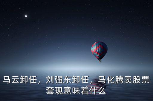 馬云卸任，劉強(qiáng)東卸任，馬化騰賣(mài)股票套現(xiàn)意味著什么