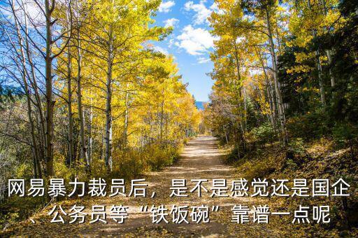 網(wǎng)易暴力裁員后，是不是感覺還是國企、公務(wù)員等“鐵飯碗”靠譜一點(diǎn)呢