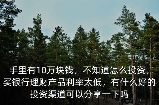 手里有10萬(wàn)塊錢，不知道怎么投資，買銀行理財(cái)產(chǎn)品利率太低，有什么好的投資渠道可以分享一下嗎