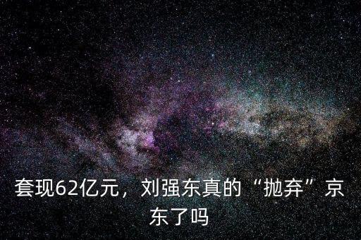 套現(xiàn)62億元，劉強(qiáng)東真的“拋棄”京東了嗎