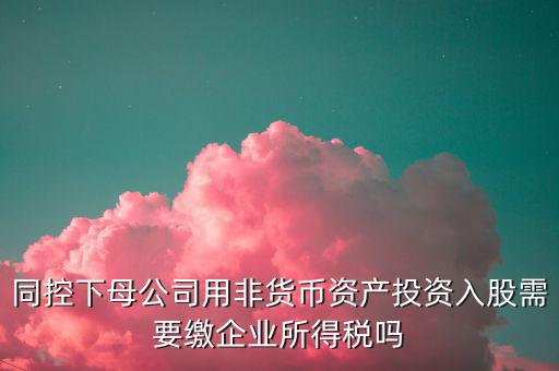 非貨幣投資被投資方交什么稅，同控下母公司用非貨幣資產(chǎn)投資入股需要繳企業(yè)所得稅嗎