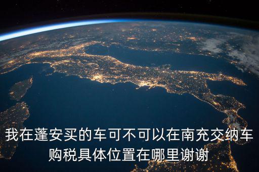 南充地稅局在什么地方，我在蓬安買的車可不可以在南充交納車購稅具體位置在哪里謝謝