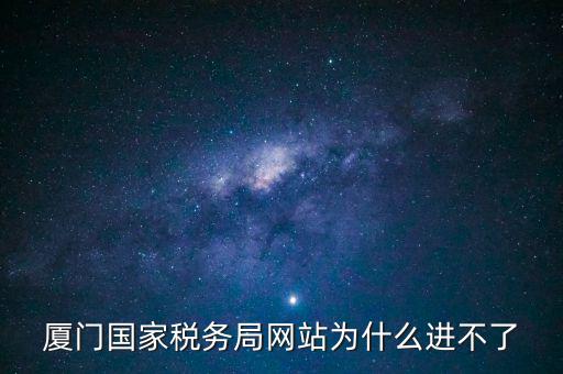 廈門(mén)國(guó)稅網(wǎng)為什么登不了，廈門(mén)國(guó)家稅務(wù)局網(wǎng)站為什么進(jìn)不了