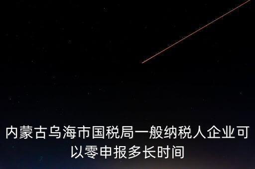 內(nèi)蒙古什么時(shí)間報(bào)稅，內(nèi)蒙古烏海市國稅局一般納稅人企業(yè)可以零申報(bào)多長時(shí)間