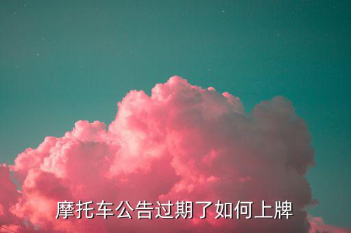 什么是摩托車公告過期，摩托車合格證公告幾年過期過期了是不是不能上牌了