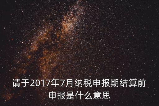 2017年7月申報(bào)期是指什么時(shí)候，年報(bào)2017版以及年度關(guān)聯(lián)業(yè)務(wù)往來(lái)報(bào)告表申報(bào)截止時(shí)間是