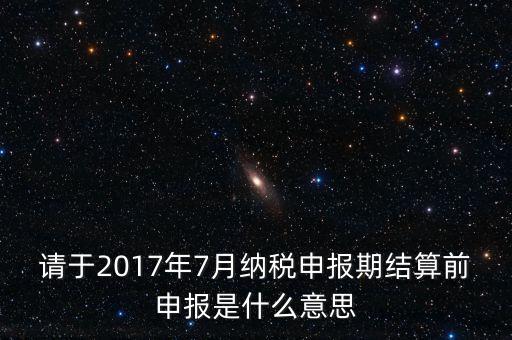 請于2017年7月納稅申報(bào)期結(jié)算前申報(bào)是什么意思