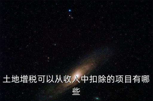 土增加計(jì)扣除包含什么，土地增稅可以從收入中扣除的項(xiàng)目有哪些