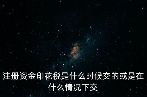 資金賬簿的印花稅什么時候交，注冊資金印花稅是什么時候交的或是在什么情況下交